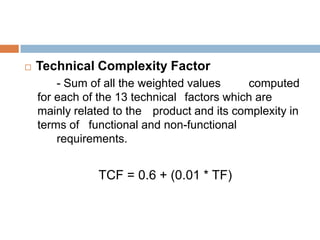    Technical Complexity Factor
        - Sum of all the weighted values     computed
    for each of the 13 technical factors which are
    mainly related to the product and its complexity in
    terms of functional and non-functional
        requirements.


               TCF = 0.6 + (0.01 * TF)
 