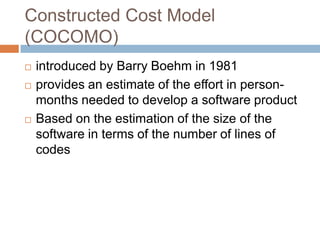 Constructed Cost Model
(COCOMO)
   introduced by Barry Boehm in 1981
   provides an estimate of the effort in person-
    months needed to develop a software product
   Based on the estimation of the size of the
    software in terms of the number of lines of
    codes
 