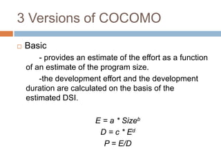 3 Versions of COCOMO
   Basic
        - provides an estimate of the effort as a function
    of an estimate of the program size.
        -the development effort and the development
    duration are calculated on the basis of the
    estimated DSI.

                        E = a * Sizeb
                         D = c * Ed
                          P = E/D
 