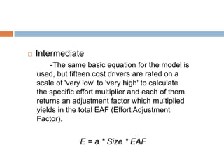    Intermediate
         -The same basic equation for the model is
    used, but fifteen cost drivers are rated on a
    scale of 'very low' to 'very high' to calculate
    the specific effort multiplier and each of them
    returns an adjustment factor which multiplied
    yields in the total EAF (Effort Adjustment
    Factor).


                 E = a * Size * EAF
 