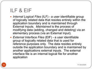 11/30/200910ILF & EIFInternal Logical Files (ILF) - a user identifiable group of logically related data that resides entirely within the application boundary and is maintained through External Inputs.  Maintained is the process of modifying data (adding, changed and deleting) via an elementary process (via an External Input).External Interface Files (EIF) - a user identifiable group of logically related data that is used for reference purposes only.  The data resides entirely outside the application boundary and is maintained by another applications external inputs.  The external interface file is an internal logical file for another application