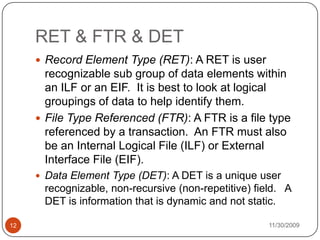 11/30/200912RET & FTR & DETRecord Element Type (RET): A RET is user recognizable sub group of data elements within an ILF or an EIF.  It is best to look at logical groupings of data to help identify them. File Type Referenced (FTR): A FTR is a file type referenced by a transaction.  An FTR must also be an Internal Logical File (ILF) or External Interface File (EIF). Data Element Type (DET): A DET is a unique user recognizable, non-recursive (non-repetitive) field.   A DET is information that is dynamic and not static.
