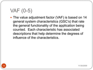 11/30/200914VAF (0-5)The value adjustment factor (VAF) is based on 14 general system characteristics (GSC’s) that rate the general functionality of the application being counted.  Each characteristic has associated descriptions that help determine the degrees of influence of the characteristics.