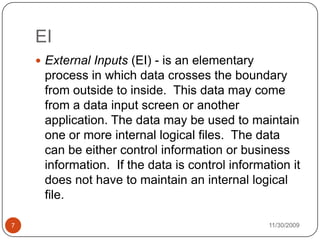 11/30/20097EIExternal Inputs (EI) - is an elementary process in which data crosses the boundary from outside to inside.  This data may come from a data input screen or another application. The data may be used to maintain one or more internal logical files.  The data can be either control information or business information.  If the data is control information it does not have to maintain an internal logical file.