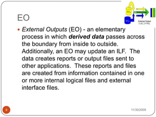 11/30/20099EOExternal Outputs (EO) - an elementary process in which derived data passes across the boundary from inside to outside.   Additionally, an EO may update an ILF.  The data creates reports or output files sent to other applications.  These reports and files are created from information contained in one or more internal logical files and external interface files.
