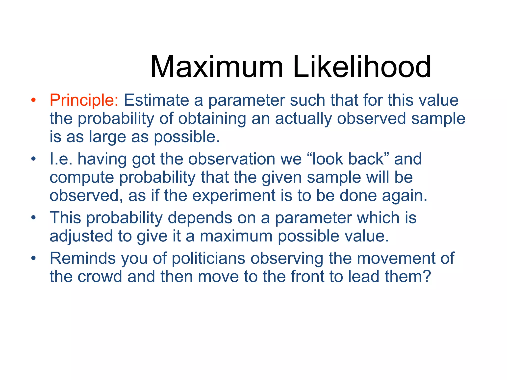 Maximum LikelihoodPrinciple: Estimate a parameter such that for this value the probability of obtaining an actually observed sample is as large as possible.I.e. having got the observation we “look back” and compute probability that the given sample will be observed, as if the experiment is to be done again.This probability depends on a parameter which is adjusted to give it a maximum possible value.Reminds you of politicians observing the movement of the crowd and then move to the front to lead them?