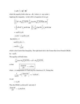 222
, baba 
where the equality holds when ba c ( where c is any scalar ).
Applying this inequality to the L.H.S. of equation (2) we get
2
2
2
-
ˆ( ) ( / ) ( / ) ( / )dx
ˆ( - ) ( / ) d ( ( / ) ( / ) d
f L f d
f L f
    

    



 
 
 
 
 
 
  
 

 
X X
X X
x x x x
x x x x x
= ˆvar( ) ( )nI 
ˆ. . var( ) ( )nL H S I  
But R.H.S. = 1
ˆvar( ) I ( ) 1.n  
1ˆvar( ) ,
( )nI


 
which is the Cramer Rao Inequality. The right hand side is the Cramer Rao lower bound (CRLB)
for ˆvar( ) .
The equality will hold when
ˆ( / ) ( / )} ( ) ( / ) ,L f c f    


 

X Xx x x
so that
where c is independent of ˆ and may be a function of  . Noting that
2
2 21 ( / ) ˆ= ( - )
ˆvar( )
L
E c E

 

 
  
 
x
,
we get
( )nc I 
Thus the CRLB is achieved if and only if
( / ) ˆ( )( - )n
L
I

  




x
( / ) ˆ( - )
L
c

 




x
 