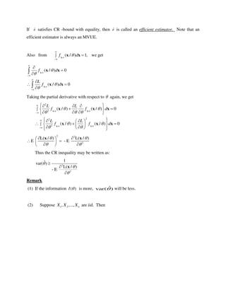 If ˆ satisfies CR -bound with equality, then ˆ is called an efficient estimator. Note that an
efficient estimator is always an MVUE.
Also from /
( / ) 1,f d



 X
x x we get
/
/
( / ) 0
( / ) 0
f d
L
f d














 



X
X
x x
x x
Taking the partial derivative with respect to  again, we get
/ /
/ /
2
2
22
2
( / ) ( / ) 0
( / ) ( / ) 0
L L
f f d
L L
f f d
 
 
 
  
 
 






   
  
   
    
    
    
X X
X X
x x x
x x x
2 2
2
L( / ) L( / )
E - E
 
 
  
  
  
x x
Thus the CR inequality may be written as:
2
2
1ˆvar( )
L( / )
- E






x
Remark
(1) If the information ( )I  is more, ˆvar( ) will be less.
(2) Suppose 1 2, ,..., nX X X are iid. Then
 