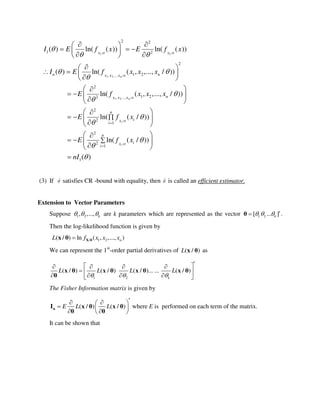/ /1 1
, ,..., /1 2
, ,..., /1 2
/
/
2 2
1 2
2
1 2
2
1 22
2
2
1
2
2
( ) ln( ( )) ln( ( ))
( ) ln( ( , ,..., / ))
ln( ( , ,..., / ))
ln( ( / ))
ln(
X X
X X Xn
X X Xn
Xi
Xi
n n
n
n
i
i
I E f x E f x
I E f x x x
E f x x x
E f x
E f
 




 
 








  
   
  
 
   
 
 
   
 
 
   
 

 
 1
1
( / ))
( )
n
i
i
x
nI





 
 
 

(3) If ˆ satisfies CR -bound with equality, then ˆ is called an efficient estimator.
Extension to Vector Parameters
Suppose 1 2, ,..., k   are k parameters which are represented as the vector 1 2[ ... ]k   θ .
Then the log-likelihood function is given by
/ 1 2( / ) ln ( , ,..., )nL f x x x X θx θ
We can represent the 1st
-order partial derivatives of ( / )L x θ as
1 2
( / ) ( / ) ( / )... ... ( / )
k
L L L L
  
    
      
x θ x θ x θ x θ
θ
The Fisher Information matrix is given by
( / ) ( / )E L L
  
  
  
nI x θ x θ
θ θ
where E is performed on each term of the matrix.
It can be shown that
 