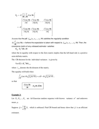 2 2 2
2
1 1 2 1 2
2 2 2
2
1 2
( / )
( / ) ( / ) ( / )
... ....
( / ) ( / ) ( / )
... ....
n n n
E L
L L L
E
L L L
    
    
  
   
  
   
     
 
 
   
   
     
 
 
nI x θ
θ θ
x θ x θ x θ
x θ x θ x θ
Assume that the pdf / 1 2( , ,..., /nf x x xX θ θ) satisfies the regularity condition
( ( / )) 0E L



x θ
θ
where the expectation is taken with respect to / 1 2( , ,..., / )nf x x xX θ θ Then, the
covariance matrix of any unbiased estimator satisfies:
ˆ ( )n -1
θ
C I θ 0
where the in equality with respect to the Zero matrix implies that the left-hand side is a positive
semi-definite matrix.
The CR theorem for the individual variances is given by
( , )
ˆ( ) ( ) |i n i iVar   -1
I θ
where ( , )| i i denotes the ith element of the matrix.
The equality will hold when
ˆ( / ) ( / )} ( ) ( / ) ,L f c f    


 

X Xx x x
so that
Example 3:
Let 1 2, ,..., nX X X are iid Gaussian random sequence with known 2
variance  and unknown
mean  .
Suppose
1
1
ˆ
n
i
i
X
n


  which is unbiased. Find CR bound and hence show that ˆ is an efficient
estimator.
( / ) ˆ( ) ( - )
L


n
x θ
I θ θ θ
θ
 