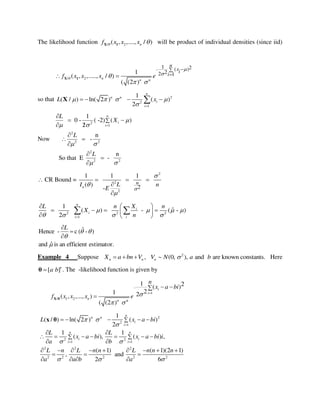 The likelihood function / 2( , ,...., / )nf x x x X 1 will be product of individual densities (since iid)
/ 2 n
1 2( )
22 11
( , ,....., / )
( (2 )
n n
n
xi
if x x x e


 
 
 X 1
so that 2
2
1
1
( / ) ln( 2 ) ( )
2
n
n n
i
i
L x   
 
   X
Now
2
1
2
2 2
2
2 2
1
0 - ( -2) ( )
2
n
-
n
So that E -
n
i
i
L
X
L
L

 
 
 



 
 

 




 CR Bound =
2
2
2
2
1 1 1
( )
-n
nLI n
E 



  


2 2 2
1
1
ˆ( ) - ( - )
2
n
i
i
i i
L n X n
X
n
   
   
  
      
 
estimator.efficientanisˆand
)-ˆ(c-Hence





L
Example 4 Suppose n nX a bn V   , 2
~ (0, ), and are known constants.nV N a b Here
[ ]a b θ . The -likelihood function is given by
1
/ 1 2 n
1 2( )
21 2( , ,..., )
( (2 )
i
i
n n
n
x a bi
f x x x e 
 


 
X θ
2
2
1
2 2
1 1
2 2 2
2 2 2 2 2
1
( / ) ln( 2 ) ( )
2
1 1
( ), ( ) ,
( 1) ( 1)(2 1)
, and
2 6
n
n n
i
i
n n
i i
i i
L x a bi
L L
x a bi x a bi i
a b
L n L n n L n n n
a a b a
 

 
  

 

 
    
 
      
 
        
  
   
x θ
 