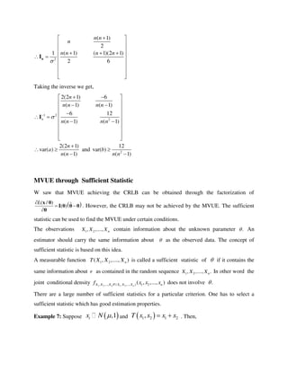 2
( 1)
2
1 ( 1) ( 1)(2 1)
2 6
n n
n
n n n n

 
 
 
    
 
 
 
  
nI
Taking the inverse we get,
1 2
2
2
2(2 1) 6
( 1) ( 1)
6 12
( 1) ( 1)
2(2 1) 12
var( ) and var( )
( 1) ( 1)
n
n
n n n n
n n n n
n
a b
n n n n

  
  
 
 
    
 
 
 
 

  
 
I
MVUE through Sufficient Statistic
W saw that MVUE achieving the CRLB can be obtained through the factorization of
 ( / ) ˆ( )
L
 

x θ
I θ θ θ
θ
. However, the CRLB may not be achieved by the MVUE. The sufficient
statistic can be used to find the MVUE under certain conditions.
The observations 1 2, ,...., nX X X contain information about the unknown parameter . An
estimator should carry the same information about  as the observed data. The concept of
sufficient statistic is based on this idea.
A measurable function 1 2( , ,...., )nT X X X is called a sufficient statistic of  if it contains the
same information about  as contained in the random sequence 1 2, ,...., .nX X X In other word the
joint conditional density 1 2 1 2, ,..., | ( , ,..., ) 1 2( , ,..., )n nX X X T X X X nf x x x does not involve .
There are a large number of sufficient statistics for a particular criterion. One has to select a
sufficient statistic which has good estimation properties.
Example 7: Suppose  ,1ix N  and  1 2 1 2,T x x x x  . Then,
 