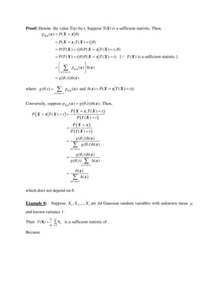 Proof: Denote the value T(x) by t. Suppose T(X) is a sufficient statistic. Then,
: ( )
( ) ( )
( , ( ) )
( ( ) ) ( ( ) , )
( ( ) ) ( ( ) ) [ ( ) is a sufficient statistic ]
( ) ( )
( , )) ( )
T t
p P
P T t
P T t P T t
P T t P T t T
p h
g t h




 



 
  
   
   
 
  
 


X
X
x x
x X x
X x X
X X x X
X X x X X
x x
x
where
: ( )
( , ) ( )
T t
g t p 

  X
x x
x and ( ) ( ( ) ))h P T t  x X x X
Conversely, suppose ( ) ( , )) ( )p g t h X
x x . Then,
 
 
 
 
 
: ( )
: ( )
: (
, ( )
( )
( )
( )
( , ) ( )
( , ) ( )
( , ) ( )
( , ) ( )
( )
( )
T t
T t
T t
P T t
P T t
P T t
P
P T t
g t h
g t h
g t h
g t h
h
h







 
  










x x
x x
x x)
X x X
X x X
X
X x
X
x
x
x
x
x
x
which does not depend on θ.
Example 8: Suppose 1 2, ,..., nX X X are iid Gaussian random variables with unknown mean 
and known variance 1.
Then
n
i
i 1
1
( ) XT
n 
 X is a sufficient statistic of .
Because
 