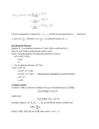  
 
1 2
1
2 2
1 1
21
2
, ,..., / 1 2
1
21
2
1 1
2 2
1
( , ,...., )
2
1
( 2 )
1
( 2 )
n
n
i
n n
i
i i
n xi
X X X n
i
xi
n
n x xi
n
f x x x e
e
e e








 
 

 
   
 


The first exponential is a function of 1 2, ,..., nx x x and the second exponential is a function of
 and
1
( )
n
i
i
T x x

  . Therefore
1
( )
n
i
i
T x x

  is a sufficient statistics of  .
Rao-Blackwell Theorem
Suppose ˆ is an unbiased estimator of  and ( )T X is a sufficient for  .
Then ˆ ˆ( / ( ))E T  X is unbiased and ˆ ˆvar( ) var( )  .
Proof : Using the property of conditional expectation ,we have
ˆ ˆ( ( / ( )))
ˆ( )
E E E T
E
 





X
∴ ˆ is an unbiased estimator of �. Now
2
2
2
2
ˆ ˆvar( ) ( )
ˆ( ( ) / ( ))
ˆ( (( ) / ( )) )
ˆ( )
ˆvar( )
(Using Jensen's inequality for a convex finction)
E
E E T
E E T
E
  
 
 
 

  
 
 
 

X
X
Complete statistic
A statistic   X is said to be complete if for any  bounded function   g  X
    0 forE g   X
implies that
   0 1 forP g    X
Example: Suppose 1 2 3, , ,........, n    are iid  1, random variables and
 
1
n
i
i
  X
Clearly    ,i n  X and   X takes values 0,1,...,t n .
 