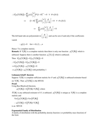          
0
1 0 0,1
n
n tt
t
n
E g g t
t
  


 
       
 
X
     
0
1 0 0,1
1
tn
n
t
n
g t
t

 

  
      
  

 
0
0
1
tn
t
n
g t
t


  
   
  

The left hand side are polynomials in
1


 
 
 
and can be zero if and only if the coefficients
vanish
 g 0 for 0,1,2,...,t t n  
Hence  is complete statistic.
Remark: If   X is a complete statistic then there is only one function   g  X which is
unbiased. Suppose there is another function   1g x which is unbiased.
Then        1 0g g     X X
       1 0g g    X X
      1 0g g     X X
     1g g   X X with probability 1
Lehmann-Scheff theorem
Suppose   X is complete sufficient statistic for  and   g  X is unbiased estimator based
on   X . Then   g  X is the MVUE
Proof:
Using Rao Blackwell theorem,
       ˆ /g    X X X ,where
 ˆ X is any unbiased estimator of  , is unbiased.   g  X is unique as   X is a complete
statistic and
      
       
ˆ
ˆ /
Var g Var
g


 
    
X X
X X X
is an MVUE
Exponential Family of Distribution
A family of distribution with the probability density function ( or probability mass function) of
the form
 