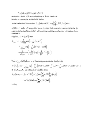  / ( ) ( )exp( ( ) ( ))Xf x a b x c t x  
with ( ) 0a   and ( )c  as real functions of  and ( ) 0b x 
is called an exponential family of distribution.
Similarly a family of distributions      /
1
( ) ( )exp
k
X i i
i
f x a b x c t x  

 
  
 
 with
     , and ia b x c  as specified above , is called the k-parameter exponential family. An
e po e tial fa il of dis rete RV’s ill ha e the pro a ilit ass fu tio i the a o e for s
Example 9
Suppose  2
,X N   then
   
 
2
2
2/
2 2
2
2
2 2 2
1 1
exp
22
1 1
= exp 2
22
1 1 1
= exp exp
2 22
X
f x x
x x
x x

 
   
 
 
    
 
    
     
     
Thus  2
/X
f x
belongs to a 2-parameter exponential family with
           2
2
2
1 2 1 22 2 2
1 1 1
, exp , 1, , , , and
2 22
a b x c c t x x t x x   



  
              
If 1 2, ,..., nX X X are iid random variables ,then
         
       
1 2
1
1 1
1
, ,..., exp
= exp
k nn
n
n j i i j
j
i j
k
n
i i
i
f x x x a b x c t x
a b c T
 
 

 

 
   
 
 
 
 
 

X/θ
x x
Define
 