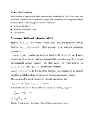Criteria for Estimation
The estimation of a parameter is based on several well-known criteria. Each of the criteria tries
to optimize some functions of the observed samples with respect to the unknown parameter to be
estimated. Some of the most popular estimation criteria are:
 Maximum Likelihood
 Minimum Mean Square Error.
 Baye’s Method.
Maximum Likelihood Estimator (MLE)
Suppose 1 2, ,..., nX X X are random samples with the joint probability density
function 1 2, ,..., / 1 2( , ,..., )nX X X nf x x x which depends on an unknown nonrandom
parameter  .
/ 1 2( , , ..., / )nf x x x X is called the likelihood function. If 1 2, ,..., nX X X are discrete,
then the likelihood function will be a joint probability mass function. We represent
the concerned random variables and their values in vector notation by
1 2[ ... ]nX X X X and 1 2[ ... ]nx x x x respectively. Note that
/( / ) ln ( / )L f   Xx x is the log likelihood function. As a function of the random
variables, the likelihood and log-likelihood functions are random variables.
The maximum likelihood estimator ˆ
MLE is such an estimator that
/ 1 2 / 1 2
ˆ( , ,..., / ) ( , ,..., / ),n MLE nf x x x f x x x    X X
If the likelihood function is differentiable with respect to  , then ˆ
MLE is given by
MLE
ˆ/ θ
( / ) 0f  




X x
or 0
θ
)|L(
MLEθˆ 

 x
Thus the MLE is given by the solution of the likelihood equation given above.
 