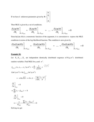 If we have k unknown parameters given by
1
2
k



 
 
 
 
 
 
θ
Then MLE is given by a set of conditions.
1 1 2 2
ˆ ˆ ˆ1 2
L( / ) L( / ) L( / )
.... 0
θ θ θ
MLE MLE k kMLE
k     
  
  
   
        
x x x
Sinceln( ( / ))L x is a monotonic function of the argument, it is convenient to express the MLE
conditions in terms of the log-likelihood function. The condition is now given by
1 1 2 2
ˆ ˆ ˆ1 2
(L( / )) (L( / )) (L( / ))
.... 0
θ θ θ
MLE MLE k kMLE
k
Ln Ln Ln
     
  
  
   
    
    
x x x
Example 10:
Let 1 2, ,..., nX X X are independent identically distributed sequence of 2
( , )N   distributed
random variables. Find MLE for  and 2
 .
2
2
1 2/ ,
( , ,..., / , )nf x x x 
 X
=
2
1
2
1
1
2
ix
n
i
e



 
  
 


2
2 2
/ ,
( / , ) ln ( / , )L f  
    X
x x
=
2
1
1
ln 2 ln -
2
n
i
i
x
n n

 

 
   
 

ˆ
1
0
ˆ( ) 0
MLE
n
i MLE
i
L
x





 
  
2
2
ˆ
2
2 4
0
ˆ( )
0
ˆ ˆ
MLE
MLEi
MLE MLE
L
xn


 
 
 

   

Solving we get
 