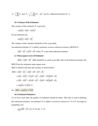 1
1
1ˆ
n
i
i
X
n


  and  
2
1
1
1ˆ
1
n
i
i
X
n
 

 

 are two unbiased estimators of .
(b) Variance of the Estimator
The variance of the estimator  is given by:
   
2
var ( )E E   
For an unbiased case
   
2
var E   
The variance of the estimator should be as low as possible.
An unbiased estimator  is called a minimum variance unbiased estimator (MVUE) if
   
2 2
'E E      where ' is any other unbiased estimator.
(c) Mean square error of Estimator
 
2
MSE E    .MSE should be as small as possible. Out of all unbiased estimator, the
MVUE has the minimum mean square error.
MSE is related to the bias and variance as shown below:
   
      
      
2 2
2 2
2 2
2
2
MSE E E E E
E E E E E E E
E E E E E E E
     
       
       
     
      
      
   2
var 0b   
So,    2
varMSE b  
(d) Consistent Estimators
As we have more data, the quality of estimation should be better. This idea is used in defining
the consistent estimator. An estimator  is called a consistent estimator of  if  converges in
probability to .
  0lim
N
P   

   for any 0 
 