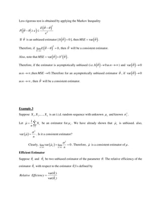 Less rigorous test is obtained by applying the Markov Inequality
   
2
2
E
P
 
  


  
If  is an unbiased estimator [   0b   ], then  varMSE  .
Therefore, if  
2
0lim
N
E  

  , then  will be a consistent estimator.
Also, note that    2
varMSE b   .
Therefore, if the estimator is asymptotically unbiased (i.e.   0b   as n ) and  var 0 
as n ,then 0MSE  .Therefore for an asymptotically unbiased estimator  , if  var 0 
asn   , then  will be a consistent estimator.
Example 3
Suppose 1 2, , , nX X X is an i.i.d. random sequence with unknown x and known 2
x .
Let
1
1 n
i
i
X
n


  be an estimator for x . We have already shown that x is unbiased. also,
 
2
var
n

  . Is it a consistent estimator?
Clearly,  
2
var 0lim limx
n n n


 
  . Therefore,  is a consistent estimator of  .
Efficient Estimator
Suppose 1 and 2 be two unbiased estimator of the parameter . The relative efficiency of the
estimator 2 with respect to the estimator 1 I s defined by
1
2
var( )
ˆvar( )
Relative Efficiency



 
