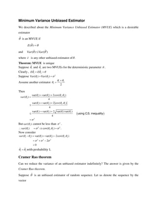Minimum Variance Unbiased Estimator
We described about the Minimum Variance Unbiased Estimator (MVUE) which is a desirable
estimator
ˆ is an MVUE if
 )ˆ(E
and ˆ ˆ( ) ( )Var Var 
where ˆ is any other unbiased estimator of .
Theorem: MVUE is unique
Suppose 1
ˆ and 2
ˆ are two MVUEs for the deterministic parameter  .
Clearly , 1 2
ˆ ˆE E   
Suppose 2
1 2( ) ( )Var Var   
Assume another estimator 1 2
3
2
 



Then
 
1 2 1 2
3
1 2 1 2
1 2 1 2
2
var( ) var( ) 2cov( , )
( )
4
var( ) var( ) 2 cov( , )
4
var( ) var( ) 2 var( )var( )
.
4
using CS. inequality
var
   

   
   

 

 

 


But 3( )var  cannot be less than 2
 .
2 2
3 1 2( ) cov( , )var         .
Now consider
1 2 1 2 1 2
2 2 2
( ) var( ) var( ) 2cov( , )
2
0
var      
  
   
  

1 2
ˆ ˆ  with probability 1.
Cramer Rao theorem
Can we reduce the variance of an unbiased estimator indefinitely? The answer is given by the
Cramer Rao theorem.
Suppose ˆ is an unbiased estimator of random sequence. Let us denote the sequence by the
vector
 