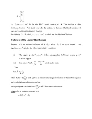 1
2
n
X
X
X
 
 
 
 
 
 
X
Let / 1( ,......, / )nf x x X be the joint PDF which characterises .X This function is called
likelihood function. Note that may also be random. In that case likelihood function will
represent conditional joint density function.
The quantity / 1 2( / ) ln ( , ,..., / )nL f x x x  Xx is called the log- likelihood function.
Statement of the Cramer Rao theorem
Suppose ˆ is an unbiased estimator of D  , where D is an open interval and
/ 1( ,..., / )nf x x X satisfies the following regularity conditions:
(i) The support /{ | ( / ) 0}Xf   x x does not depend on  . We may assume n
 
to be the support.
(ii) For , D  x ,
( / )L L 
 
 

 
x
exists and is finite.
Then
1ˆ( )
( )n
Var
I



where 2
( ) ( )n
L
I E




and ( )nI  is a measure of average information in the random sequence
and is called Fisher information statistic.
The equality of CR bound holds if )ˆ( 




c
L
where c is a constant.
Proof: ˆ is an unbiased estimator of
0)ˆ(  E .
 