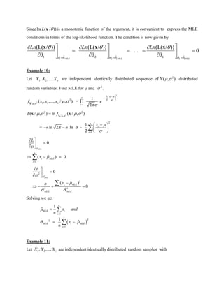 Sinceln( ( / ))L x is a monotonic function of the argument, it is convenient to express the MLE
conditions in terms of the log-likelihood function. The condition is now given by
1 1 2 2
ˆ ˆ ˆ1 2
(L( / )) (L( / )) (L( / ))
.... 0
θ θ θ
MLE MLE k kMLE
k
Ln Ln Ln
     
  
  
   
    
    
x x x
Example 10:
Let 1 2, ,..., nX X X are independent identically distributed sequence of 2
( , )N   distributed
random variables. Find MLE for  and 2
 .
2
2
1 2/ ,
( , ,..., / , )nf x x x 
 X
=
2
1
2
1
1
2
ix
n
i
e



 
  
 


2
2 2
/ ,
( / , ) ln ( / , )L f  
    X
x x
=
2
1
1
ln 2 ln -
2
n
i
i
x
n n

 

 
   
 

ˆ
1
0
ˆ( ) 0
MLE
n
i MLE
i
L
x





 
  
2
2
ˆ
2
2 4
0
ˆ( )
0
ˆ ˆ
MLE
MLEi
MLE MLE
L
xn


 
 
 

   

Solving we get
 
1
22
1
1
ˆ
1
ˆ ˆ
n
MLE i
i
n
MLE i MLE
i
x and
n
x
n

 



 


Example 11:
Let 1 2, ,..., nX X X are independent identically distributed random samples with
 