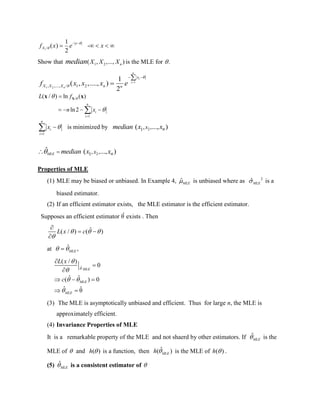 1/
1
( ) -
2
x
Xf x e x


 
    
Show that 1 2( , ,..., )nX X Xmedian is the MLE for .
1
1 2, ,...., / 1 2
1
( , ,...., )
2
n
i
i
n
x
X X X n n
f x x x e



 

/
1
( / ) ln ( )
ln2
n
i
i
L f
n x




   
Xx x
1
n
i
i
x 

 is minimized by 21, ,( ..., )nxmedian x x
21, ,ˆ ( ..., )MLE nxmedian x x 
Properties of MLE
(1) MLE may be biased or unbiased. In Example 4, ˆMLE is unbiased where as 2
ˆMLE is a
biased estimator.
(2) If an efficient estimator exists, the MLE estimator is the efficient estimator.
Supposes an efficient estimator θˆ exists . Then
ˆ( / ) ( )L x c  


 

at ˆ ,MLE 
ˆ
( / )
0
ˆ ˆ( ) 0
ˆ ˆθ
MLE
MLE
MLE
L x
c



 




  
 
(3) The MLE is asymptotically unbiased and efficient. Thus for large n, the MLE is
approximately efficient.
(4) Invariance Properties of MLE
It is a remarkable property of the MLE and not shaerd by other estimators. If ˆ
MLE is the
MLE of  and ( )h  is a function, then ˆ( )MLEh  is the MLE of ( )h  .
(5) ˆ
MLE is a consistent estimator of 
 
