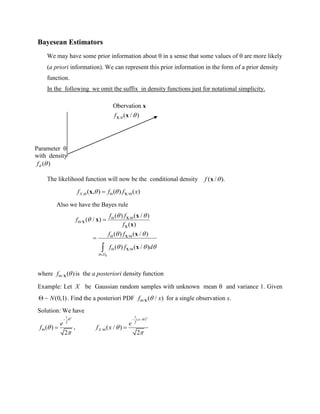 Bayesean Estimators
We may have some prior information about  in a sense that some values of  are more likely
(a priori information). We can represent this prior information in the form of a prior density
function.
In the following we omit the suffix in density functions just for notational simplicity.
The likelihood function will now be the conditional density )./( xf
, /( , ) ( ) ( )Xf f f x    Xx
Also we have the Bayes rule
/
/
/
/
( ) ( / )
( / )
( )
( ) ( / )
( ) ( / )

 

 
  
 

 
 



D
f f
f
f
f f
f f d
X
X
X
X
X
x
x
x
x
x
where / ( )f  X is the a posteriori density function
Example: Let X be Gaussian random samples with unknown mean  and variance 1. Given
~ (0,1) N . Find the a posteriori PDF / ( / )f xX for a single observation x.
Solution: We have
21
2
( )
2




 
e
f ,
21
( )
2
/ ( / )
2



 
 
x
X
e
f x
Parameter 
with density
)(f
/
Obervation
( / )f  X
x
x
 