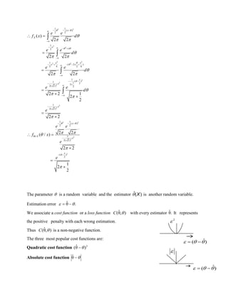 2 2
2
2
2 2
2 2
2
2
2
2
2
2 2
2
2
1 1
( )
2 2
1
2
1
( 2 )
2 4 2 4
1
( )1 1 22
2( 2 ) 2
1
2( 2 )
1 1
( )
2 2
/ 1
2( 2 )
(
( )
2 2
2 2
2 2
2 2 1
2
2
2 2
2 2( / )
2 2
 
 



 


 

 

 




 

  

   

    

 
 


  


 
 







 






x
X
x
x
x x
x x
x
x
x
x
X
x
x
e e
f x d
e e
d
e e
d
e e
d
e
e e
f x
e
e
2
)
2
1
2
2
 
The parameter  is a random variable and the estimator ˆ( )X is another random variable.
Estimation error .θˆ  
We associate a cost function or a loss function ),θˆ( C with every estimator .θˆ It represents
the positive penalty with each wrong estimation.
Thus ),θˆ( C is a non-negative function.
The three most popular cost functions are:
Quadratic cost function 2
)θˆ( 
Absolute cost function θˆ
ˆ( )   

2

ˆ( )   
 