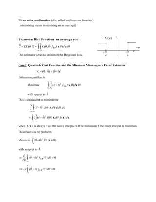 Hit or miss cost function (also called uniform cost function)
minimising means minimising on an average)
Bayesean Risk function or average cost
,
ˆ ˆ( , )C EC θ,θ) C(θ θ) f ( ,θ d dθ
 

 
    X x x
The estimator seeks to minimize the Bayescan Risk.
Case I. Quadratic Cost Function and the Minimum Mean-square Error Estimator
2
θ)-θˆ()θˆ,(θ C
Estimation problem is
Minimize 2
,
ˆ( )θ θ) f ( ,θ d dθ
 

 
  X x x
with respect to θˆ .
This is equivalent to minimizing
 
 










df)dθf(θ)θθ
ddθ)ff(θ)θθ
xxx
xxx
)()|ˆ((
)(|ˆ(
2
2
Since )(xf is always +ve, the above integral will be minimum if the inner integral is minimum.
This results in the problem:
Minimize 


 )dθf(θ)θθ )|ˆ( 2
x
with respect to .ˆ
2
/
ˆ ) 0
ˆθ




  
  (θ θ) f (θ dθX
/
ˆ2 ) 0



    (θ θ) f (θ dθX
1
-
2

2
 
( )C 
 