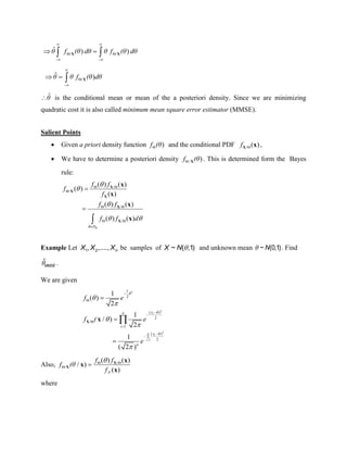 / /
ˆ ) )
 
 
 
  θ f (θ dθ θ f (θ dθX X
/
ˆ )



  θ θ f (θ dθX
θˆ is the conditional mean or mean of the a posteriori density. Since we are minimizing
quadratic cost it is also called minimum mean square error estimator (MMSE).
Salient Points
 Given a priori density function )f (θ and the conditional PDF / ( )fX x ,
 We have to determine a posteriori density / )f (θ X . This is determined form the Bayes
rule:
/
/
/
/
( ) ( )
( )
( )
( ) ( )
( ) ( )
D
f f
f
f
f f
f f d




 
 

 
 




X
X
X
X
X
x
x
x
x
Example Let 1 2, ,...., nX X X be samples of ~ ( ,1)X N  and unknown mean ~ (0,1)N . Find
ˆ
MMSE .
We are given
2
2
2
1
1
2
( )
2
/
1
( )
2
1
( )
2
1
/ )
2
1
( 2 )
















 




i
n
i
i
xn
i
x
n
f e
f ( e
e
X x
Also, /
/
( ) ( )
/ )
( )
 
 
X
f f
f (θ
f
X
X
x
x
x
where
 