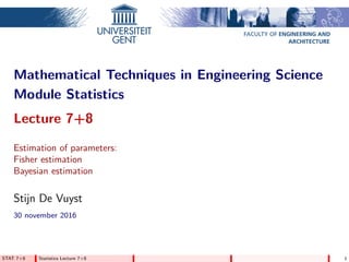 FACULTY OF ENGINEERING AND
ARCHITECTURE
Mathematical Techniques in Engineering Science
Module Statistics
Lecture 7+8
Estimation of parameters:
Fisher estimation
Bayesian estimation
Stijn De Vuyst
30 november 2016
STAT 7+8 Statistics Lecture 7+8 1
 