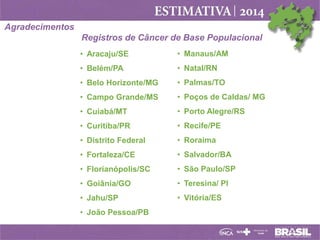 Agradecimentos
Registros de Câncer de Base Populacional
• Aracaju/SE

• Manaus/AM

• Belém/PA

• Natal/RN

• Belo Horizonte/MG

• Palmas/TO

• Campo Grande/MS

• Poços de Caldas/ MG

• Cuiabá/MT

• Porto Alegre/RS

• Curitiba/PR

• Recife/PE

• Distrito Federal

• Roraima

• Fortaleza/CE

• Salvador/BA

• Florianópolis/SC

• São Paulo/SP

• Goiânia/GO

• Teresina/ PI

• Jahu/SP

• Vitória/ES

• João Pessoa/PB

 