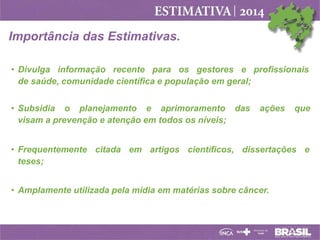 Importância das Estimativas.
• Divulga informação recente para os gestores e profissionais
de saúde, comunidade científica e população em geral;
• Subsidia o planejamento e aprimoramento das
visam a prevenção e atenção em todos os níveis;

ações

que

• Frequentemente citada em artigos científicos, dissertações e
teses;
• Amplamente utilizada pela mídia em matérias sobre câncer.

 