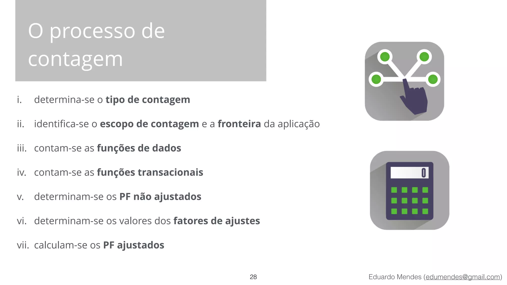 Eduardo Mendes (edumendes@gmail.com)
O processo de
contagem
i. determina-se o tipo de contagem
ii. identiﬁca-se o escopo de contagem e a fronteira da aplicação
iii. contam-se as funções de dados
iv. contam-se as funções transacionais
v. determinam-se os PF não ajustados
vi. determinam-se os valores dos fatores de ajustes
vii. calculam-se os PF ajustados
28
 