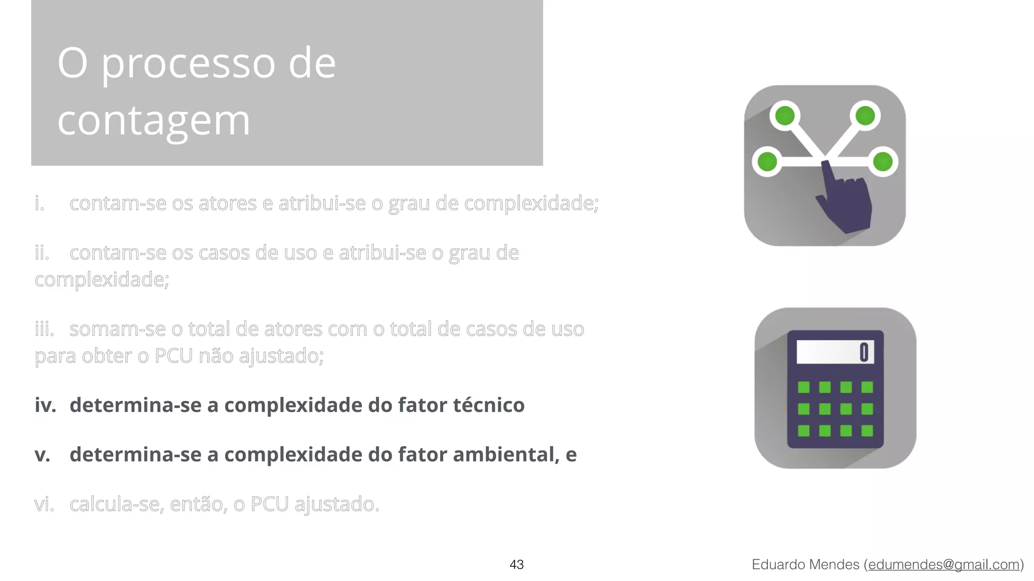 Eduardo Mendes (edumendes@gmail.com)
O processo de
contagem
i. contam-se os atores e atribui-se o grau de complexidade;
ii. contam-se os casos de uso e atribui-se o grau de
complexidade;
iii. somam-se o total de atores com o total de casos de uso
para obter o PCU não ajustado;
iv. determina-se a complexidade do fator técnico
v. determina-se a complexidade do fator ambiental, e
vi. calcula-se, então, o PCU ajustado.
43
 