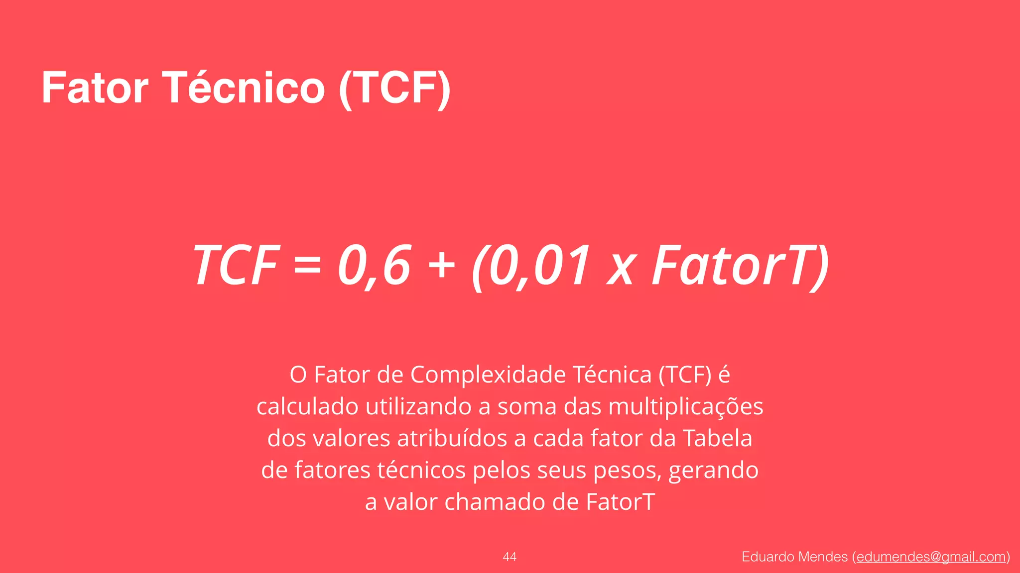 Eduardo Mendes (edumendes@gmail.com)
Fator Técnico (TCF)
44
TCF = 0,6 + (0,01 x FatorT)
O Fator de Complexidade Técnica (TCF) é
calculado utilizando a soma das multiplicações
dos valores atribuídos a cada fator da Tabela
de fatores técnicos pelos seus pesos, gerando
a valor chamado de FatorT
 