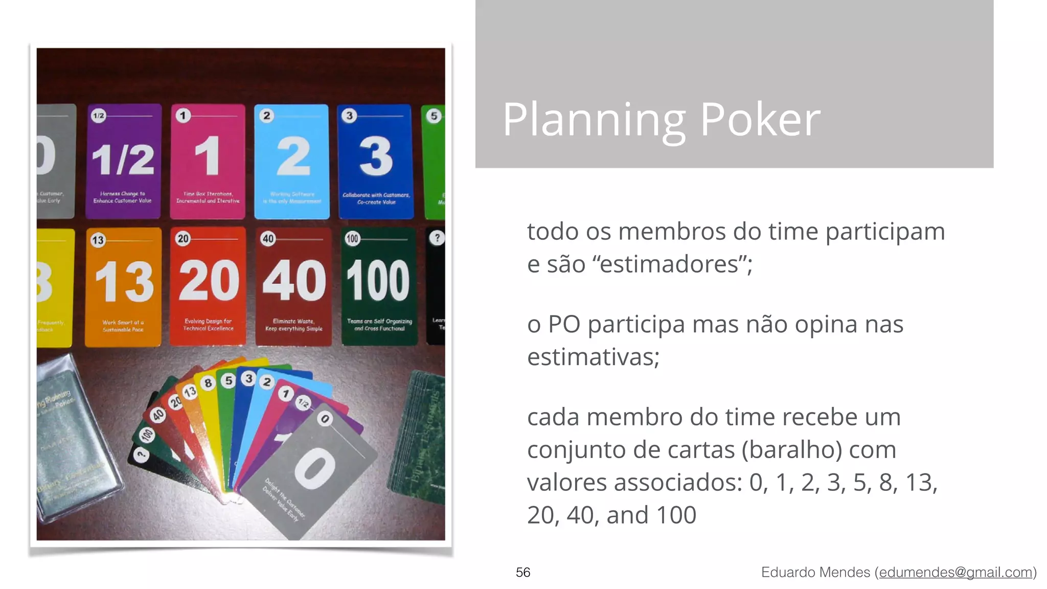 Eduardo Mendes (edumendes@gmail.com)
Planning Poker
todo os membros do time participam
e são “estimadores”;
o PO participa mas não opina nas
estimativas;
cada membro do time recebe um
conjunto de cartas (baralho) com
valores associados: 0, 1, 2, 3, 5, 8, 13,
20, 40, and 100
56
 
