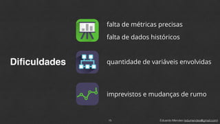 Eduardo Mendes (edumendes@gmail.com)
Diﬁculdades
15
falta de métricas precisas
falta de dados históricos
quantidade de variáveis envolvidas
imprevistos e mudanças de rumo
 