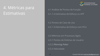 Eduardo Mendes (edumendes@gmail.com)
4. Métricas para
Estimativas
4.1 Análise de Pontos de Função
4.1.1 A Estimativa de Esforço co APF
4.2 Pontos de Caso de Uso
4.2.1 A Estimativa de Esforço com PCU
!
4.3 Métricas em Processos Ágeis
4.3.1 Pontos de Estórias de Usuário
4.3.2 Planning Poker
4.3.3 Velocidade
24
 