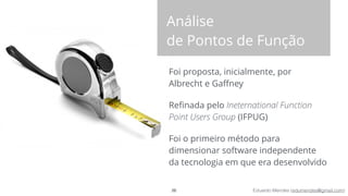 Eduardo Mendes (edumendes@gmail.com)
Foi proposta, inicialmente, por
Albrecht e Gaﬀney
Reﬁnada pelo Ineternational Function
Point Users Group (IFPUG)
Foi o primeiro método para
dimensionar software independente
da tecnologia em que era desenvolvido
26
Análise 
de Pontos de Função
 