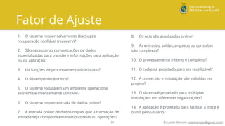 Eduardo Mendes (edumendes@gmail.com)
Fator de Ajuste
1. O sistema requer salvamento (backup) e
recuperação conﬁável (recovery)?
2. São necessárias comunicações de dados
especializadas para transferir informações para aplicação
ou da aplicação?
3. Há funções de processamento distribuído?
4. O desempenho é crítico?
5. O sistema rodará em um ambiente operacional
existente e intensamente utilizado?
6. O sistema requer entrada de dados online?
7. A entrada online de dados requer que a transação de
entrada seja composta em múltiplas telas ou operações?
31
8. Os ALIs são atualizados online?
9. As entradas, saídas, arquivos ou consultas
são complexas?
10. O processamento interno é complexo?
11. O código é projetado para ser reutilizável?
12. A conversão e instalação são incluídas no
projeto?
13. O sistema é projetado para múltiplas
instalações em diferentes organizações?
14. A aplicação é projetada para facilitar a troca e
o uso pelo usuário?
 