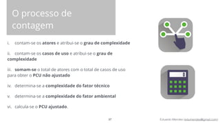 Eduardo Mendes (edumendes@gmail.com)
O processo de
contagem
i. contam-se os atores e atribui-se o grau de complexidade
ii. contam-se os casos de uso e atribui-se o grau de
complexidade
iii. somam-se o total de atores com o total de casos de uso
para obter o PCU não ajustado
iv. determina-se a complexidade do fator técnico
v. determina-se a complexidade do fator ambiental
vi. calcula-se o PCU ajustado.
37
 