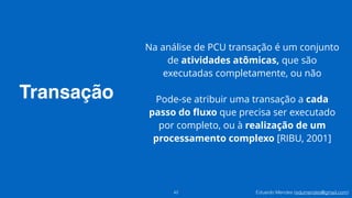 Eduardo Mendes (edumendes@gmail.com)
Transação
42
Na análise de PCU transação é um conjunto
de atividades atômicas, que são
executadas completamente, ou não
!
Pode-se atribuir uma transação a cada
passo do ﬂuxo que precisa ser executado
por completo, ou à realização de um
processamento complexo [RIBU, 2001]
 