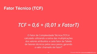 Eduardo Mendes (edumendes@gmail.com)
Fator Técnico (TCF)
44
TCF = 0,6 + (0,01 x FatorT)
O Fator de Complexidade Técnica (TCF) é
calculado utilizando a soma das multiplicações
dos valores atribuídos a cada fator da Tabela
de fatores técnicos pelos seus pesos, gerando
a valor chamado de FatorT
 