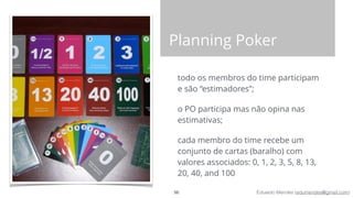 Eduardo Mendes (edumendes@gmail.com)
Planning Poker
todo os membros do time participam
e são “estimadores”;
o PO participa mas não opina nas
estimativas;
cada membro do time recebe um
conjunto de cartas (baralho) com
valores associados: 0, 1, 2, 3, 5, 8, 13,
20, 40, and 100
56
 