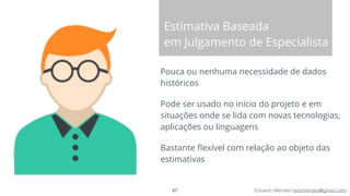 Eduardo Mendes (edumendes@gmail.com)
Estimativa Baseada
em Julgamento de Especialista
Pouca ou nenhuma necessidade de dados
históricos
Pode ser usado no início do projeto e em
situações onde se lida com novas tecnologias,
aplicações ou linguagens
Bastante ﬂexível com relação ao objeto das
estimativas
67
 