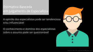 Eduardo Mendes (edumendes@gmail.com)
Estimativa Baseada
em Julgamento de Especialista
A opinião dos especialistas pode ser tendenciosa
e/ou inﬂuenciável
O conhecimento e domínio dos especialistas
sobre o assunto pode ser questionável
68
 