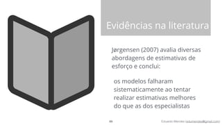 Eduardo Mendes (edumendes@gmail.com)
Evidências na literatura
Jørgensen (2007) avalia diversas
abordagens de estimativas de
esforço e conclui:
os modelos falharam
sistematicamente ao tentar
realizar estimativas melhores
do que as dos especialistas
69
 